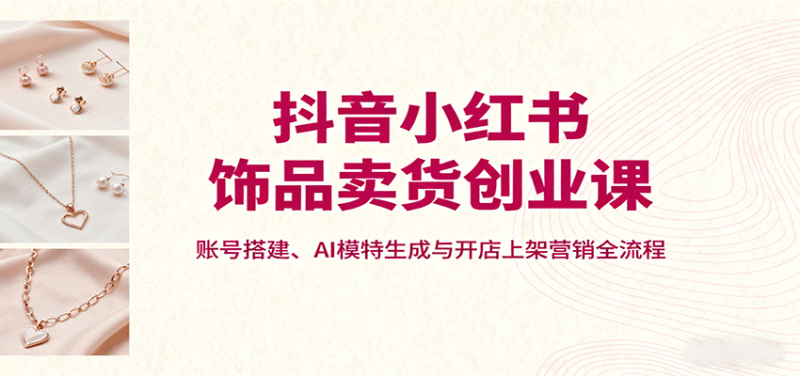 抖音小红书饰品卖货创业课，账号搭建、AI模特生成与开店上架营销全流程-想要创业网