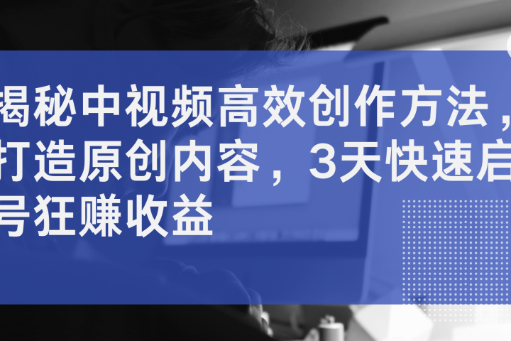 揭秘中视频高效创作方法，打造原创内容，3天快速启号狂赚收益-想要创业网