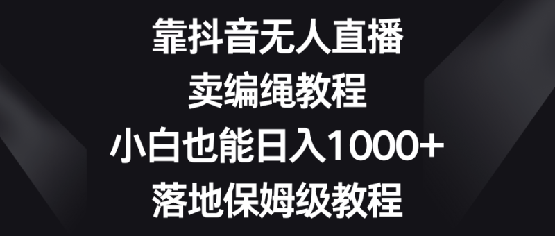 靠抖音无人直播，卖编绳教程，小白也能日入1000+，落地保姆级教程-想要创业网