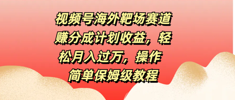 视频号海外靶场赛道赚分成计划收益，轻松月入过万，操作简单保姆级教程-想要创业网