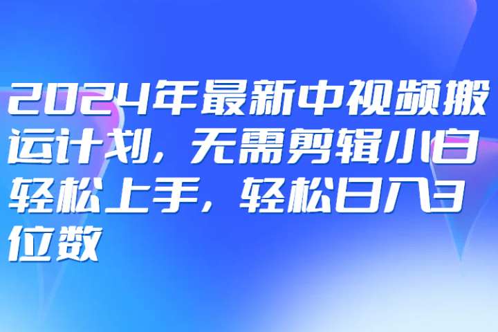 2024年最新中视频搬运计划，无需剪辑小白轻松上手，轻松日入3位数-想要创业网