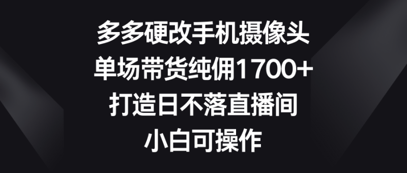 多多硬改手机摄像头，单场带货纯佣1700+，打造日不落直播间，小白可操作-想要创业网