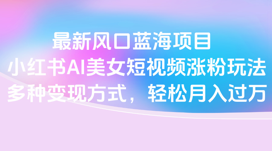 最新风口蓝海项目，小红书AI美女短视频涨粉玩法，多种变现方式轻松月入过万-想要创业网