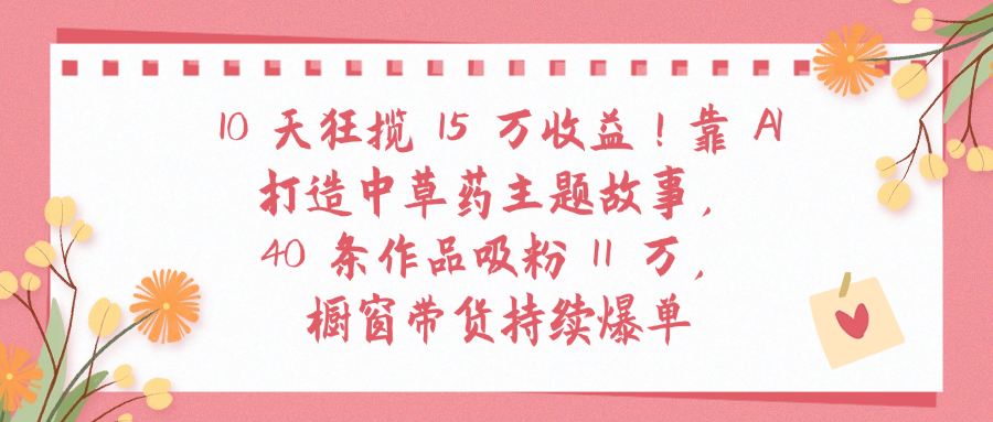 10天狂揽 15 万收益!靠 A打造中草药主题故事40 条作品吸粉11万橱窗带货持续爆单-想要创业网