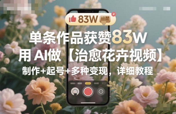 单条作品获赞83W，用AI做【治愈花卉视频】，制作+起号+多种变现，详细教程-想要创业网