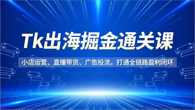 Tk出海掘金通关课,小店运营、直播带货、广告投流,打通全链路盈利闭环-想要创业网