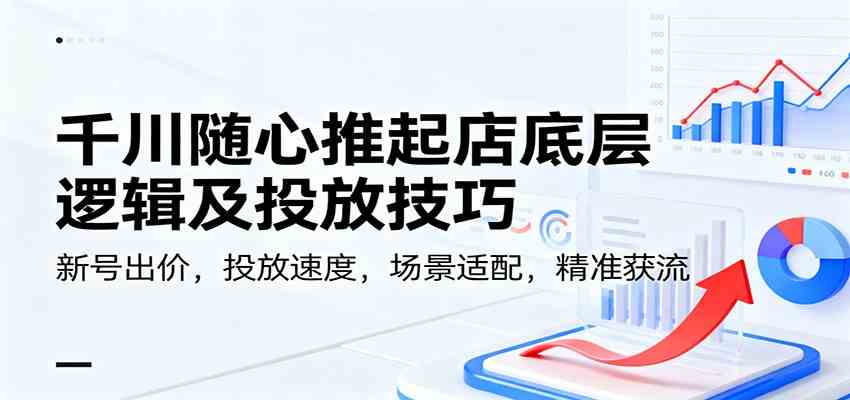 千川随心推起店底层逻辑及投放技巧，新号出价，投放速度，场景适配，精准获流-想要创业网