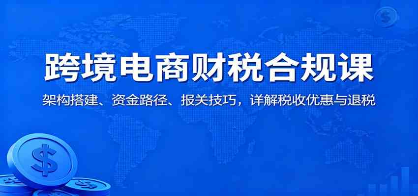 跨境电商财税合规课:架构搭建、资金路径、报关技巧,详解税收优惠与退税-想要创业网