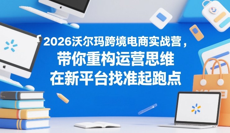 2026沃尔玛跨境电商实战营,带你重构运营思维,在新平台找准起跑点-想要创业