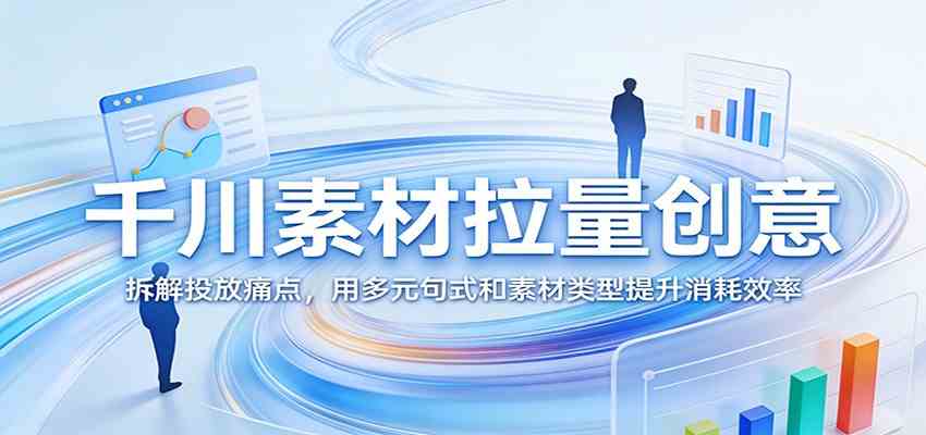千川素材拉量创意:拆解投放痛点,用多元句式和素材类型提升消耗效率-想要创业