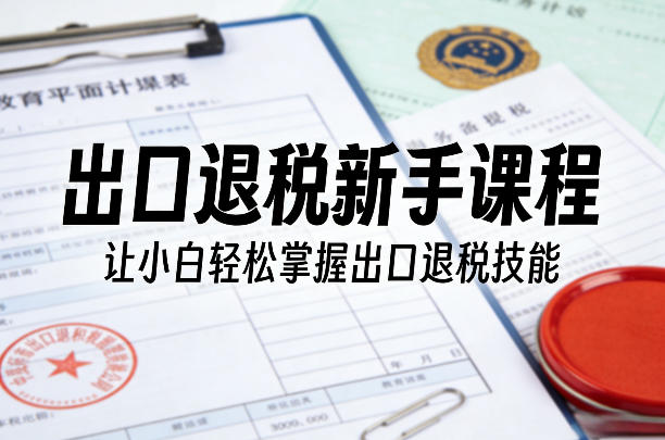 出口退税新手课程，让小白轻松掌握出口退税技能-想要创业