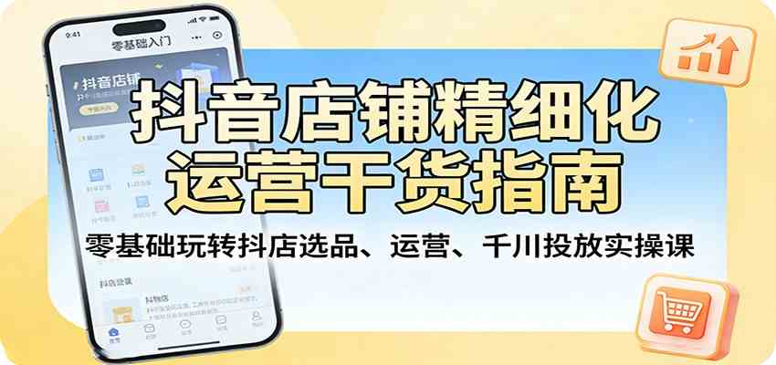 抖音店铺精细化运营干货指南：零基础玩转抖店选品、运营、千川投放实操课-想要创业
