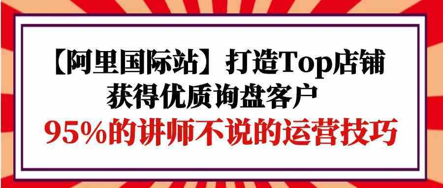 【阿里国际站】打造Top店铺-获得优质询盘客户，95%的讲师不说的运营技巧-想要创业