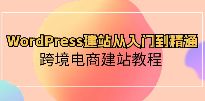 WordPress建站从入门到精通，跨境电商建站教程（60节课）-想要创业