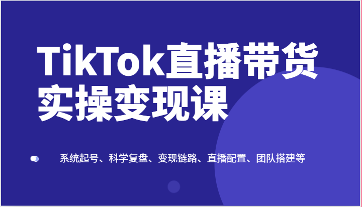 TikTok直播带货实操变现课：系统起号、科学复盘、变现链路、直播配置、团队搭建等-想要创业