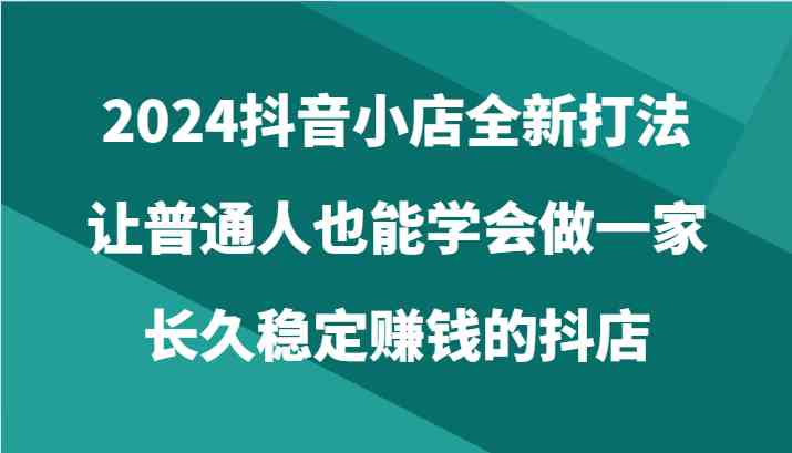 2024抖音小店全新打法，让普通人也能学会做一家长久稳定赚钱的抖店（24节）-想要创业