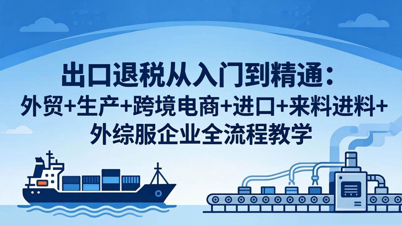 （18065期）出口退税从入门到精通：外贸+生产+跨境电商+进口+来料进料+外综服企业全流程教学-想要创业