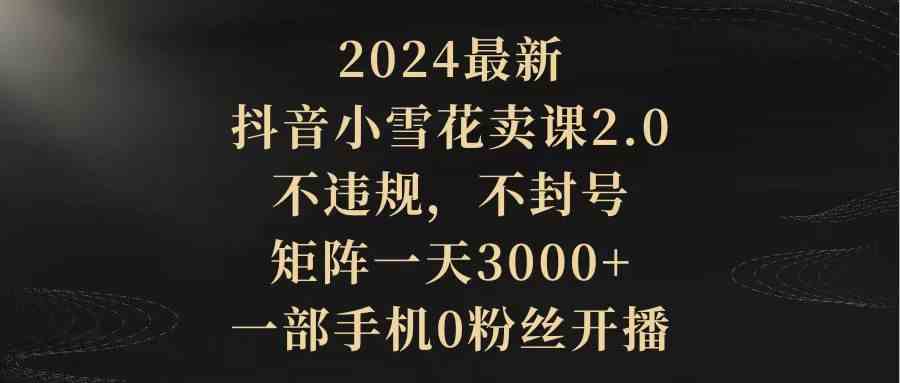 （9639期）2024最新抖音小雪花卖课2.0 不违规 不封号 矩阵一天3000+一部手机0粉丝开播-想要创业
