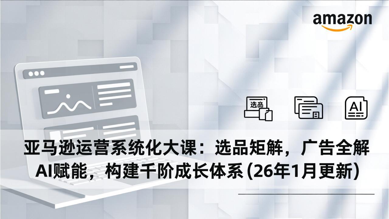 亚马逊运营系统化大课：选品矩阵，广告全解，AI赋能，构建千阶成长体系(26年1月更新-想要创业