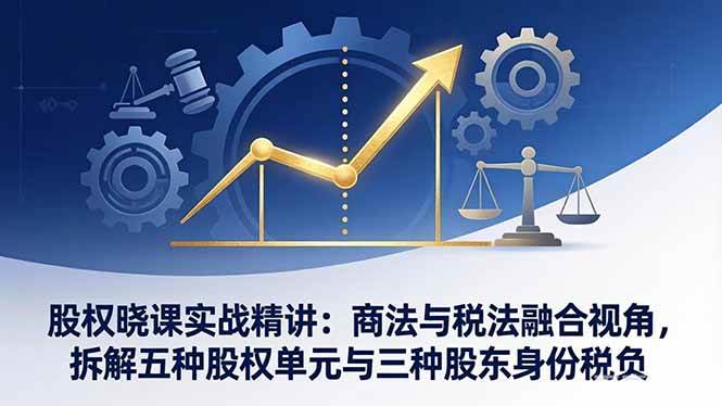 （17706期）股权晓课实战精讲：商法与税法融合视角，拆解五种股权单元与三种股东身份税负-想要创业