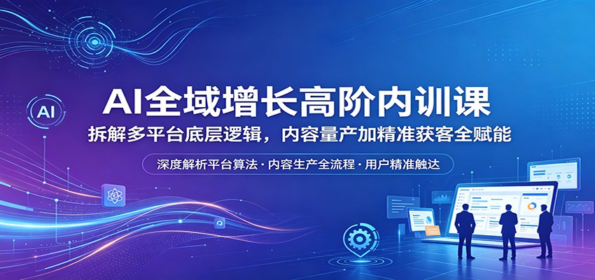 AI全域增长高阶内训课：拆解多平台底层逻辑，内容量产加精准获客全赋能-想要创业