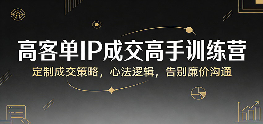 高客单IP成交高手训练营：定制成交策略，心法逻辑，告别廉价沟通-想要创业