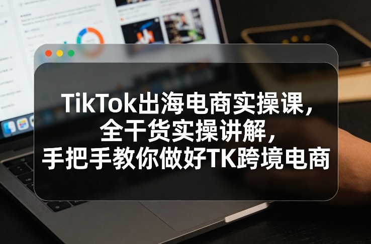 TikTok出海电商实操课，全干货实操讲解，手把手教你做好TK跨境电商-想要创业