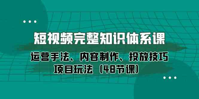 短视频完整知识体系课，运营手法、内容制作、投放技巧项目玩法（48节课）-想要创业