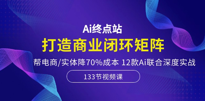 Ai终点站-打造商业闭环矩阵，帮电商/实体降70%成本，12款Ai联合深度实战-想要创业
