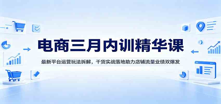 电商三月内训精华课：最新平台运营玩法拆解，干货实战落地助力店铺流量业绩双爆发-想要创业